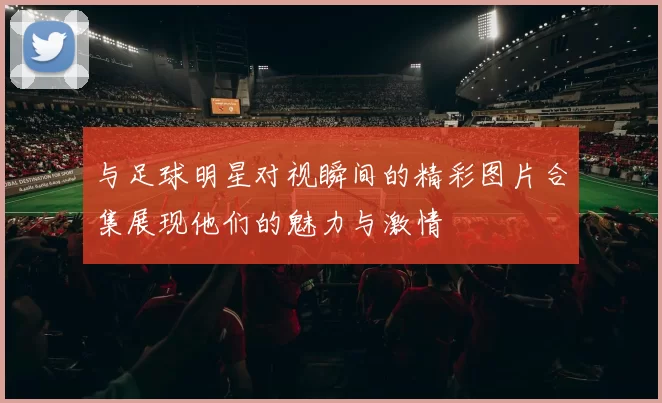 与足球明星对视瞬间的精彩图片合集展现他们的魅力与激情