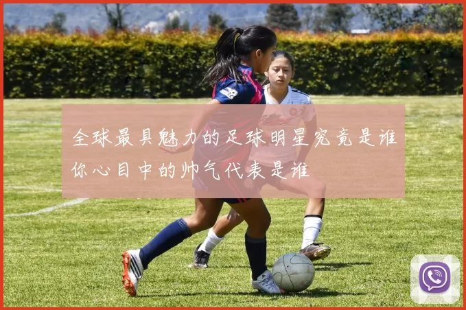 全球最具魅力的足球明星究竟是谁你心目中的帅气代表是谁