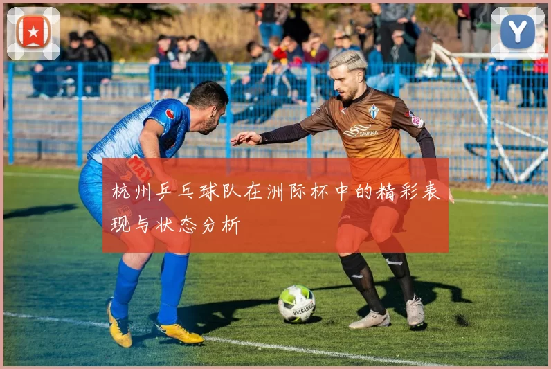 杭州乒乓球队在洲际杯中的精彩表现与状态分析