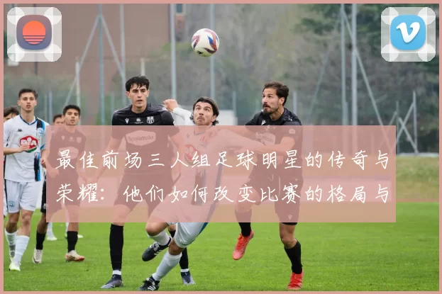 最佳前场三人组足球明星的传奇与荣耀：他们如何改变比赛的格局与未来