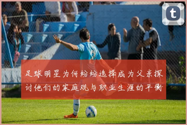 足球明星为何纷纷选择成为父亲探讨他们的家庭观与职业生涯的平衡
