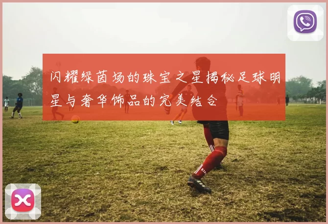闪耀绿茵场的珠宝之星揭秘足球明星与奢华饰品的完美结合