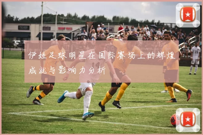 伊姓足球明星在国际赛场上的辉煌成就与影响力分析