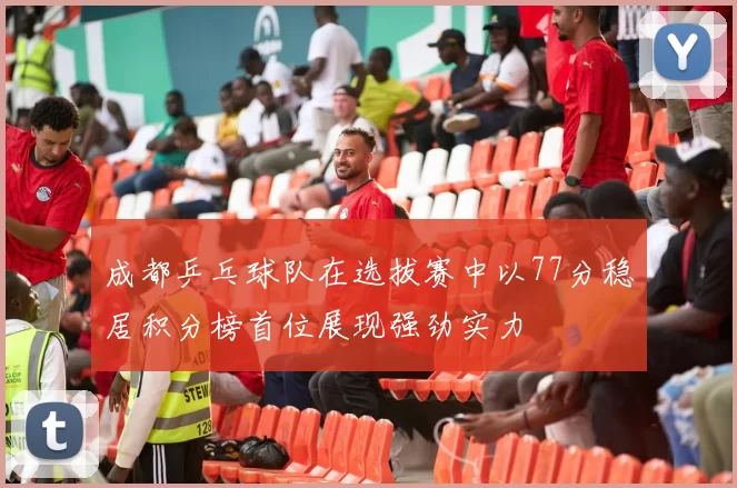 成都乒乓球队在选拔赛中以77分稳居积分榜首位展现强劲实力