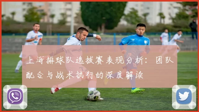 上海排球队选拔赛表现分析：团队配合与战术执行的深度解读