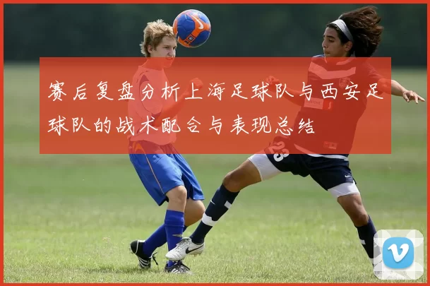 赛后复盘分析上海足球队与西安足球队的战术配合与表现总结