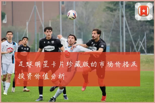 足球明星卡片珍藏版的市场价格及投资价值分析