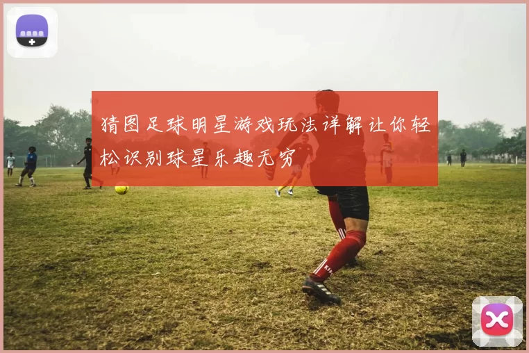 猜图足球明星游戏玩法详解让你轻松识别球星乐趣无穷