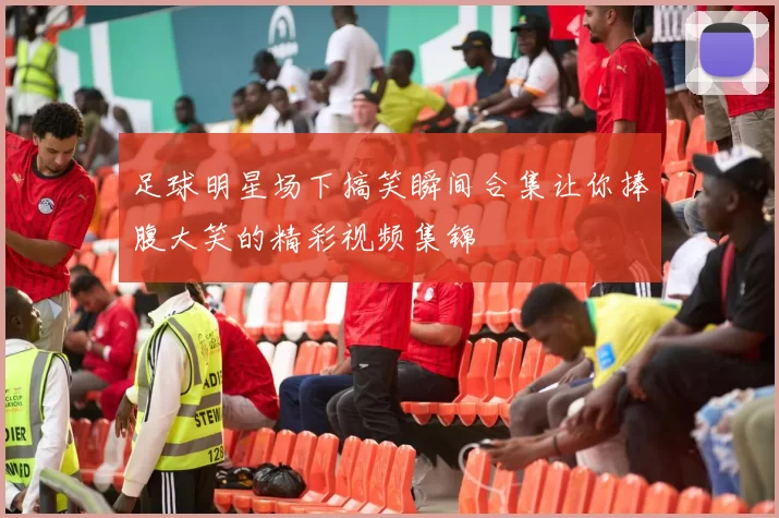 足球明星场下搞笑瞬间合集让你捧腹大笑的精彩视频集锦