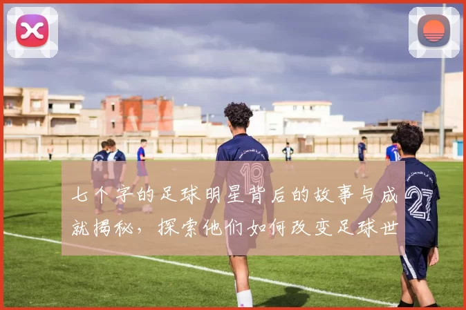 七个字的足球明星背后的故事与成就揭秘，探索他们如何改变足球世界的历史与未来