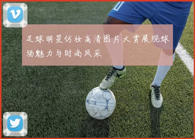 足球明星仿妆高清图片大赏展现球场魅力与时尚风采
