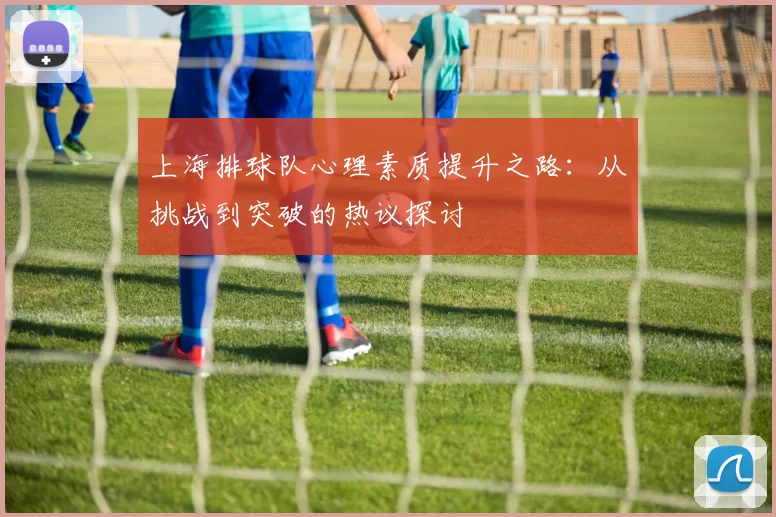 上海排球队心理素质提升之路：从挑战到突破的热议探讨