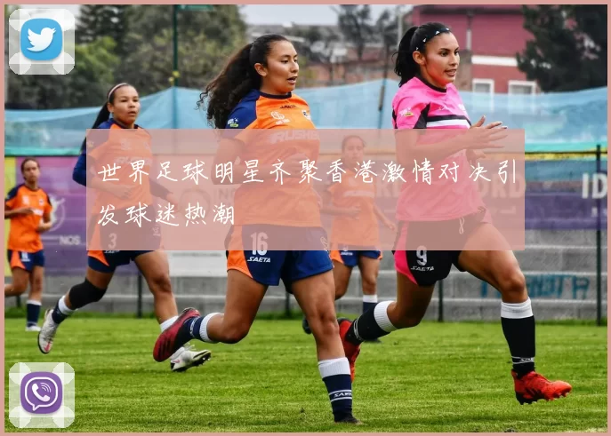 世界足球明星齐聚香港激情对决引发球迷热潮