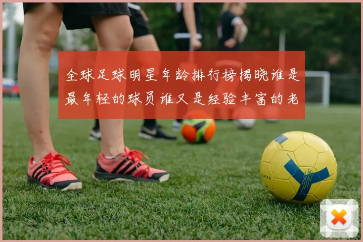 全球足球明星年龄排行榜揭晓谁是最年轻的球员谁又是经验丰富的老将