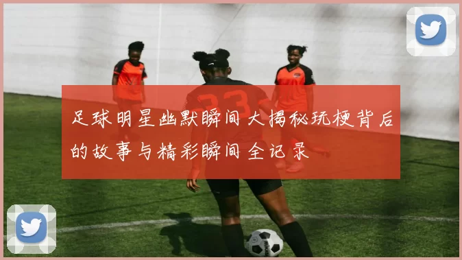 足球明星幽默瞬间大揭秘玩梗背后的故事与精彩瞬间全记录