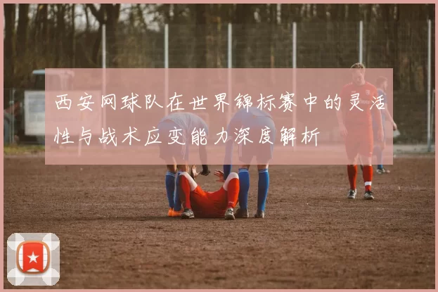 西安网球队在世界锦标赛中的灵活性与战术应变能力深度解析