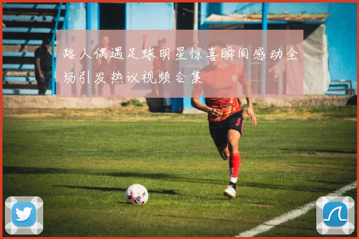 路人偶遇足球明星惊喜瞬间感动全场引发热议视频合集