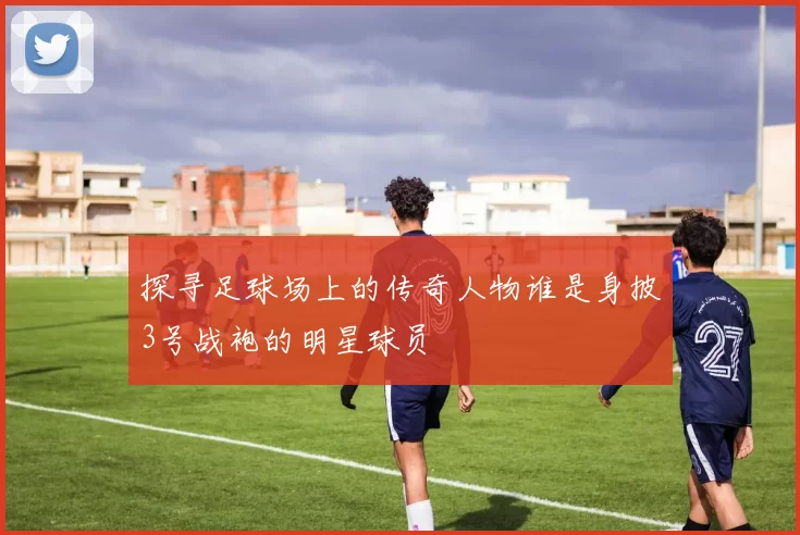 探寻足球场上的传奇人物谁是身披3号战袍的明星球员