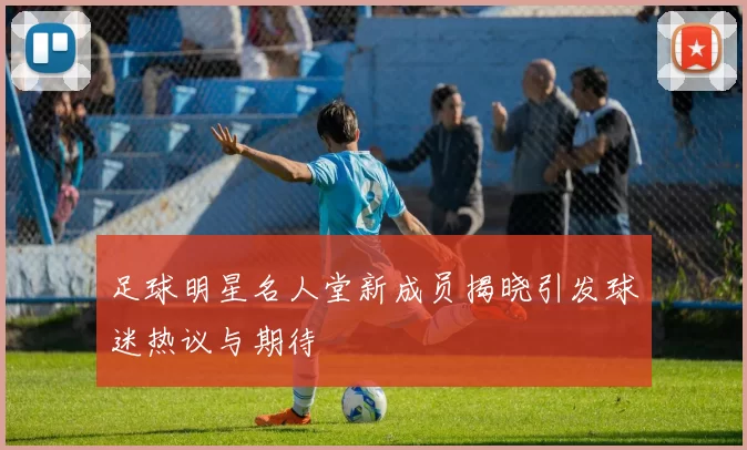 足球明星名人堂新成员揭晓引发球迷热议与期待