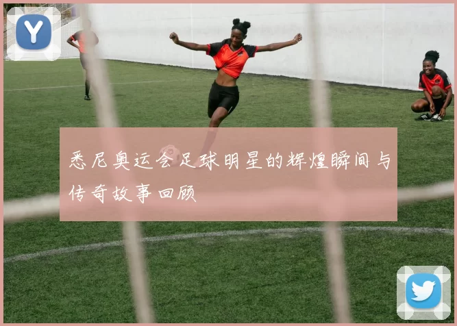 悉尼奥运会足球明星的辉煌瞬间与传奇故事回顾